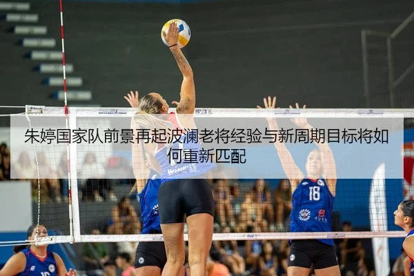朱婷国家队前景再起波澜老将经验与新周期目标将如何重新匹配